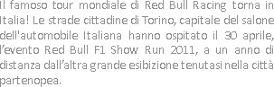 Il famoso tour mondiale di Red Bull Racing torna in Italia! Le strade cittadine di Torino, capitale del salone dell'automobile Italiana hanno ospitato il 30 aprile, l’evento Red Bull F1 Show Run 2011, a un anno di distanza dall’altra grande esibizione tenutasi nella città partenopea.