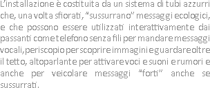 L’installazione è costituita da un sistema di tubi azzurri che, una volta sfiorati, “sussurrano” messaggi ecologici, e che possono essere utilizzati interattivamente dai passanti come telefono senza fili per mandare messaggi vocali, periscopio per scoprire immagini e guardare oltre il tetto, altoparlante per attivare voci e suoni e rumori e anche per veicolare messaggi “forti” anche se sussurrati.